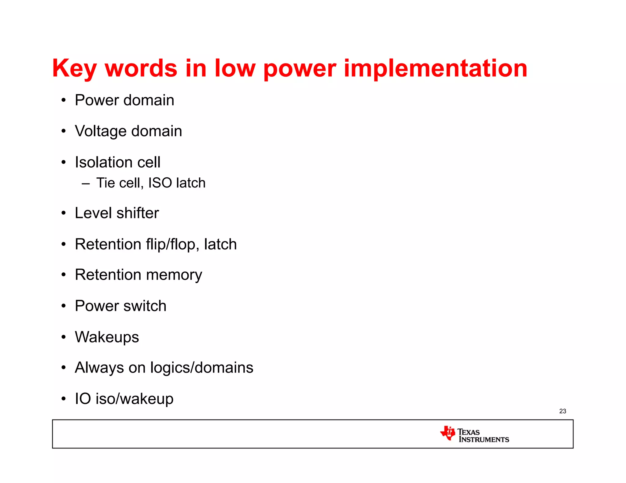 Key words in low power implementation
•  Power domain
•  Voltage domain
•  Isolation cell
   –  Tie cell, ISO latch

•  Level shifter

•  Retention flip/flop, latch
•  Retention memory

•  Power switch
•  Wakeups
•  Always on logics/domains
•  IO iso/wakeup
                                        23
 