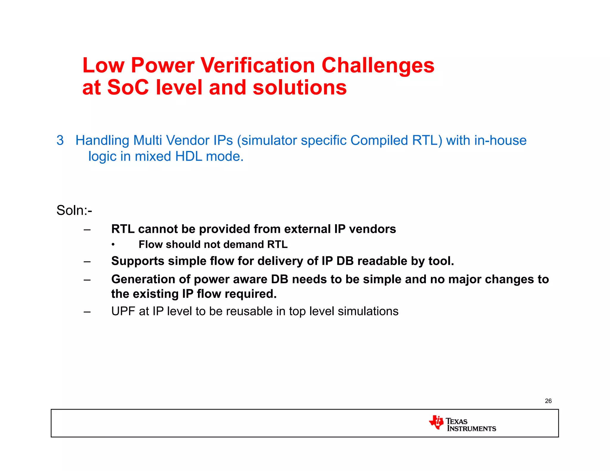 Low Power Verification Challenges
    at SoC level and solutions

3 Handling Multi Vendor IPs (simulator specific Compiled RTL) with in-house
   logic in mixed HDL mode.


Soln:-
    –    RTL cannot be provided from external IP vendors
         •    Flow should not demand RTL
    –    Supports simple flow for delivery of IP DB readable by tool.
    –    Generation of power aware DB needs to be simple and no major changes to
         the existing IP flow required.
    –    UPF at IP level to be reusable in top level simulations




                                                                               26
 