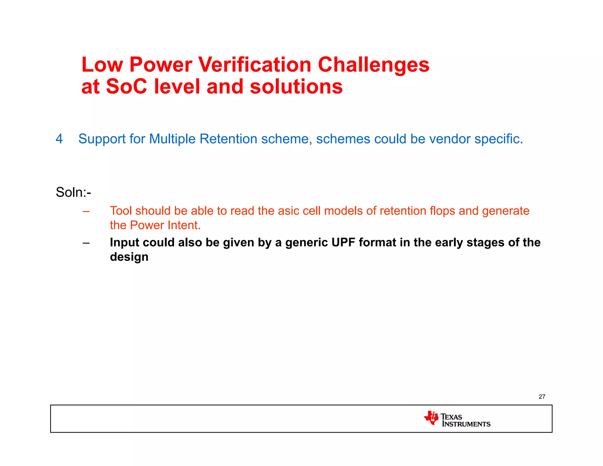Low Power Verification Challenges
    at SoC level and solutions

4   Support for Multiple Retention scheme, schemes could be vendor specific.


Soln:-
    –    Tool should be able to read the asic cell models of retention flops and generate
         the Power Intent.
    –    Input could also be given by a generic UPF format in the early stages of the
         design




                                                                                        27
 