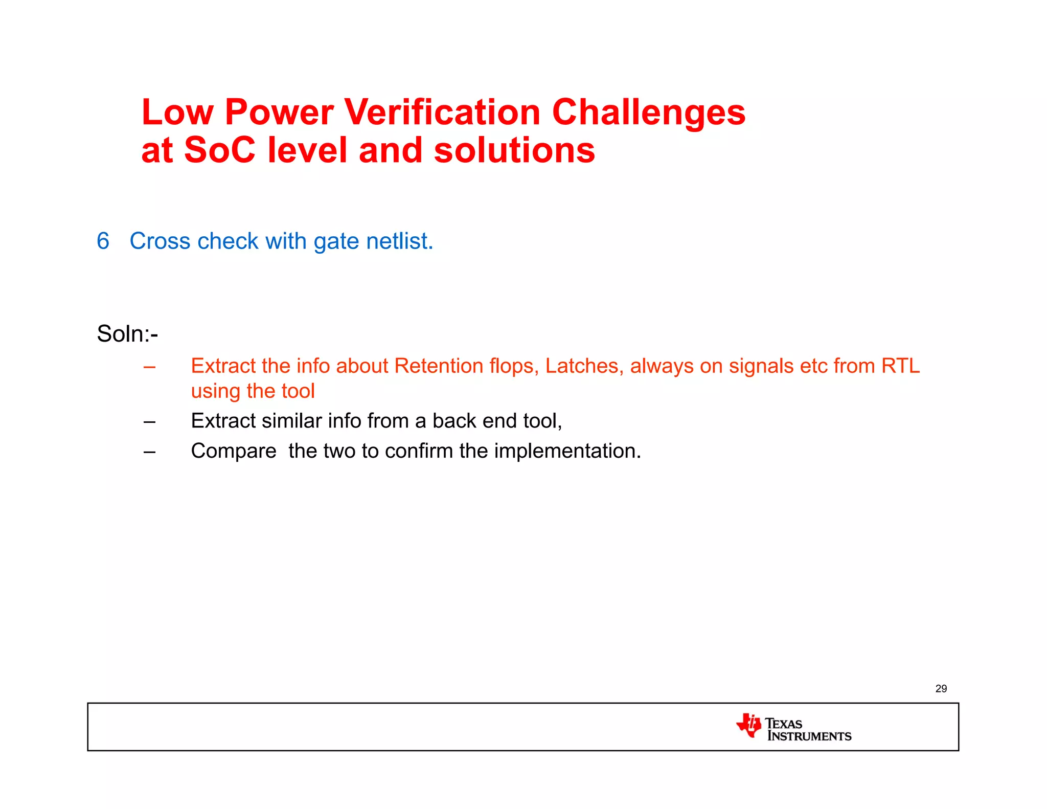 Low Power Verification Challenges
    at SoC level and solutions

6 Cross check with gate netlist.


Soln:-
    –    Extract the info about Retention flops, Latches, always on signals etc from RTL
         using the tool
    –    Extract similar info from a back end tool,
    –    Compare the two to confirm the implementation.




                                                                                           29
 