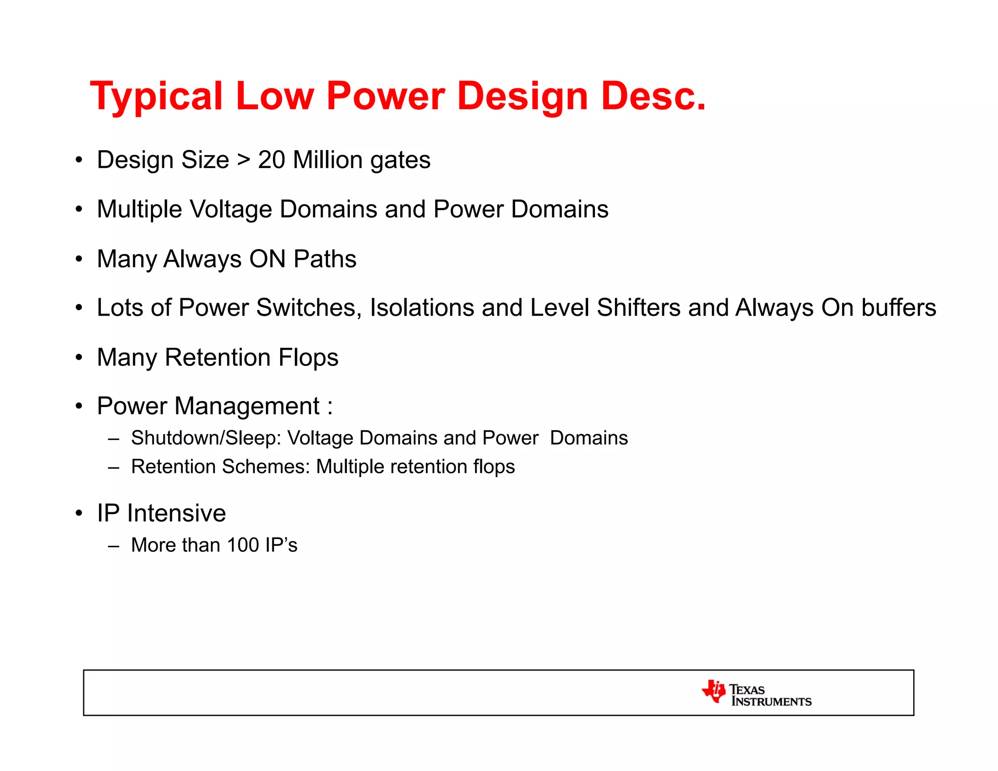 Typical Low Power Design Desc.
•  Design Size > 20 Million gates
•  Multiple Voltage Domains and Power Domains
•  Many Always ON Paths
•  Lots of Power Switches, Isolations and Level Shifters and Always On buffers
•  Many Retention Flops
•  Power Management :
   –  Shutdown/Sleep: Voltage Domains and Power Domains
   –  Retention Schemes: Multiple retention flops

•  IP Intensive
   –  More than 100 IP’s
 