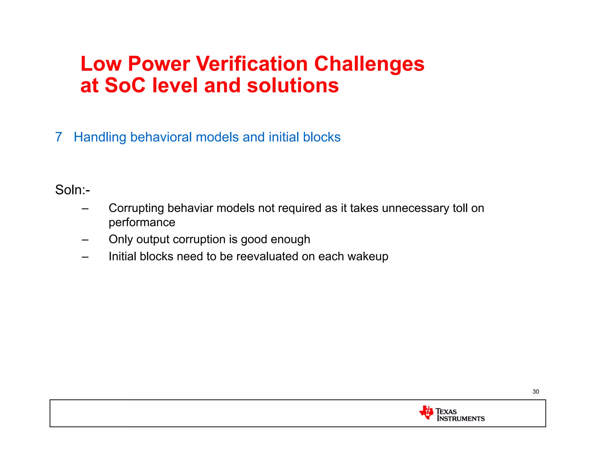 Low Power Verification Challenges
    at SoC level and solutions

7 Handling behavioral models and initial blocks


Soln:-
    –    Corrupting behaviar models not required as it takes unnecessary toll on
         performance
    –    Only output corruption is good enough
    –    Initial blocks need to be reevaluated on each wakeup




                                                                                   30
 