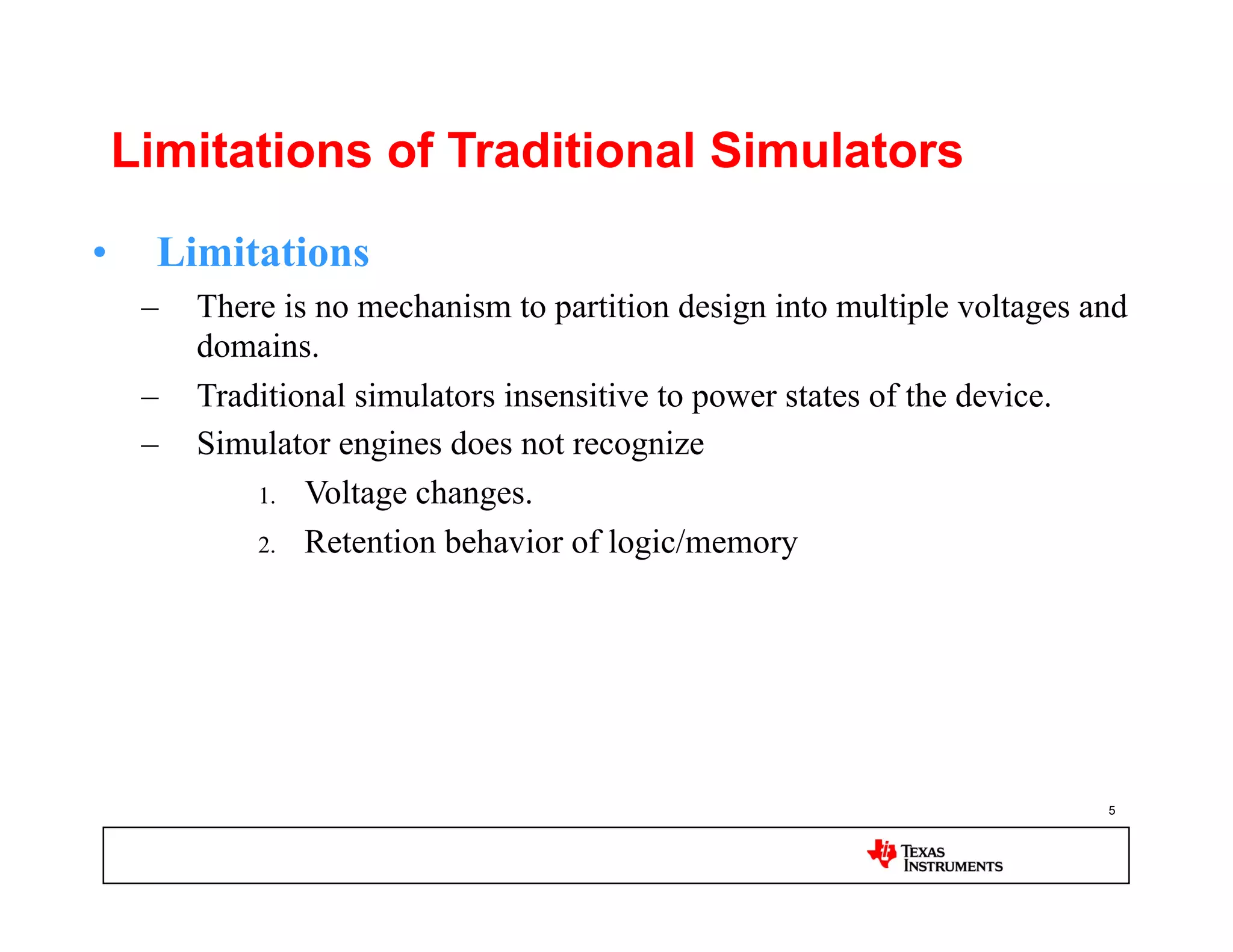 Limitations of Traditional Simulators

•  Limitations
  –  There is no mechanism to partition design into multiple voltages and
     domains.
  –  Traditional simulators insensitive to power states of the device.
  –  Simulator engines does not recognize
         1.  Voltage changes.

         2.  Retention behavior of logic/memory




                                                                       5
 