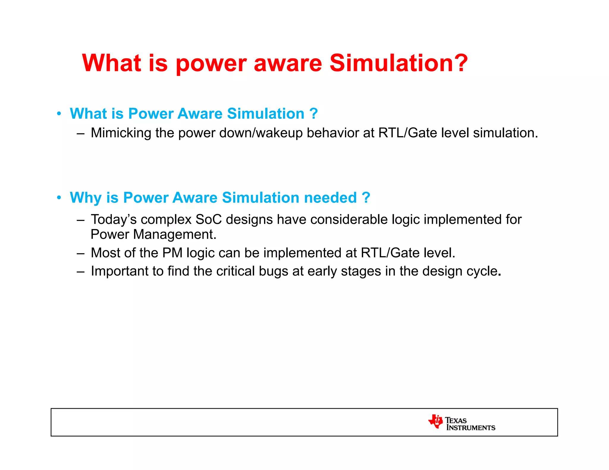 What is power aware Simulation?
•  What is Power Aware Simulation ?
  –  Mimicking the power down/wakeup behavior at RTL/Gate level simulation.



•  Why is Power Aware Simulation needed ?
  –  Today’s complex SoC designs have considerable logic implemented for
     Power Management.
  –  Most of the PM logic can be implemented at RTL/Gate level.
  –  Important to find the critical bugs at early stages in the design cycle.
 