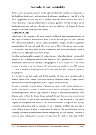 Approaches for water sustainability
Prof. Dr. S.K. Vadagbalkar, Solapur-413004, Maharashtra, India, Email: vadagbalkar@gmail.com Page 2
Water a scarce natural resource but can be replenished at least partially, is fundamental to
life, livelihood, food security and sustainable development. India has more than 18 % of the
world’s population, but has only 4% of world’s renewable water resources and 2.4% of
world’s land area. There are further limits on utilizable quantities of water owing to uneven
distribution over time and space. In addition, there are challenges of frequent floods and
droughts in one or the other part of the country.
INDIAN SCENARIO
India is one of the countries in the world blessed with highest water resources potential but
with a special feature of distribution of water is uneven both in space and time. However,
80% of the annual rainfall is seasonal and is restricted to average 2 months and generally
occurs in about 100 hours, of which 50% occurs only in 20 to 30 hrs during monsoon rains
i.e. it is erratic, with heavy spells of short duration and with uneven distribution, which in
turn favours run off than percolation and storage.
Out of the total geographical area of 328 million hectares (mha) of the Country on area of 40
mha (about 8%) is flood prone and about 108 mha (about 33%) spread over a total area in 99
districts in 13 states has been identified as drought prone. In India, around 68% of the country
is prone to drought in varying degrees. 35% which receives rainfall between 750 mm and
1125 mm is considered drought prone while 33% receiving less than 750 mm is chronically
drought prone.
It is peculiar to see that surplus and deficit quantities of water occur simultaneously in
different regions of the country. Government has spent till present billions of rupees for relief
measures or to overcome the problems, but no tangible result is achieved.
Drought is a normal, recurrent feature of climate and occurs in all climatic regimes and is
usually characterized in terms of its spatial extension, intensity and duration. Drought mainly
affects the agricultural land and crop yield due to shortage of moisture availability and create
drinking water problem for human beings and cattle.Drought has economic, environmental
and social impacts. It may be either natural or artificial i.e. man imposed e.g. crop pattern
adopted, mismanagement and misuse of land and water available in a specific area by large
population, deforestation and/ or industrial set up or irrigation methods may also lead to
cause artificial drought leading to environment degradation. The natural drought may be
caused by less annual precipitation than normal and specially less than 400 mm., late onset of
monsoon, early withdrawal of monsoon or longer inter dry spells or high spell of short
 