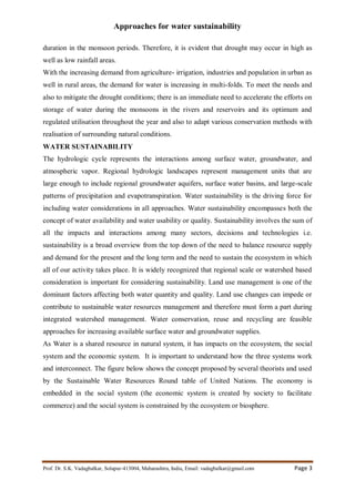 Approaches for water sustainability
Prof. Dr. S.K. Vadagbalkar, Solapur-413004, Maharashtra, India, Email: vadagbalkar@gmail.com Page 3
duration in the monsoon periods. Therefore, it is evident that drought may occur in high as
well as low rainfall areas.
With the increasing demand from agriculture- irrigation, industries and population in urban as
well in rural areas, the demand for water is increasing in multi-folds. To meet the needs and
also to mitigate the drought conditions; there is an immediate need to accelerate the efforts on
storage of water during the monsoons in the rivers and reservoirs and its optimum and
regulated utilisation throughout the year and also to adapt various conservation methods with
realisation of surrounding natural conditions.
WATER SUSTAINABILITY
The hydrologic cycle represents the interactions among surface water, groundwater, and
atmospheric vapor. Regional hydrologic landscapes represent management units that are
large enough to include regional groundwater aquifers, surface water basins, and large-scale
patterns of precipitation and evapotranspiration. Water sustainability is the driving force for
including water considerations in all approaches. Water sustainability encompasses both the
concept of water availability and water usability or quality. Sustainability involves the sum of
all the impacts and interactions among many sectors, decisions and technologies i.e.
sustainability is a broad overview from the top down of the need to balance resource supply
and demand for the present and the long term and the need to sustain the ecosystem in which
all of our activity takes place. It is widely recognized that regional scale or watershed based
consideration is important for considering sustainability. Land use management is one of the
dominant factors affecting both water quantity and quality. Land use changes can impede or
contribute to sustainable water resources management and therefore must form a part during
integrated watershed management. Water conservation, reuse and recycling are feasible
approaches for increasing available surface water and groundwater supplies.
As Water is a shared resource in natural system, it has impacts on the ecosystem, the social
system and the economic system. It is important to understand how the three systems work
and interconnect. The figure below shows the concept proposed by several theorists and used
by the Sustainable Water Resources Round table of United Nations. The economy is
embedded in the social system (the economic system is created by society to facilitate
commerce) and the social system is constrained by the ecosystem or biosphere.
 