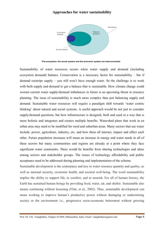 Approaches for water sustainability
Prof. Dr. S.K. Vadagbalkar, Solapur-413004, Maharashtra, India, Email: vadagbalkar@gmail.com Page 4
Sustainability of water resources occurs when water supply and demand (including
ecosystem demand) balance. Conservation is a necessary factor for sustainability – but if
demand outstrips supply – you still won’t have enough water. So the challenge is to work
with both supply and demand to get a balance that is sustainable. How climate change could
worsen current water supply/demand imbalances in future is an upcoming threat in resource
planning. The issue of sustainability is much more complex than just balancing supply and
demand. Sustainable water resources will require a paradigm shift towards ‘water centric
thinking’ about natural and social systems. A useful approach would be not just to consider
supply/demand questions, but how infrastructure is designed, built and used in a way that is
more holistic and integrates and creates multiple benefits. Watershed plans that work in an
urban area may need to be modified for rural and suburban areas. Many sectors that use water
include: power, agriculture, industry, etc. and how these all interact, impact and affect each
other. Future population increases will mean an increase in energy and water needs in all of
these sectors but many communities and regions are already at a point where they face
significant water constraints. There would be benefits from sharing technologies and ideas
among sectors and stakeholder groups. The issues of technology affordability and public
acceptance need to be addressed during planning and implementation of the scheme.
Sustainable development is the centerpiece and key to water resource quantity and quality, as
well as national security, economic health, and societal well-being. The word sustainability
implies the ability to support life, to comfort, and to nourish. For all of human history, the
Earth has sustained human beings by providing food, water, air, and shelter. Sustainable also
means continuing without lessening (Flint, et al., 2002). Thus, sustainable development can
mean working to improve human’s productive power without damaging or undermining
society or the environment i.e., progressive socio-economic betterment without growing
 