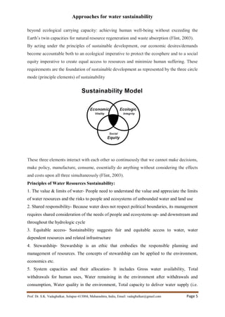 Approaches for water sustainability
Prof. Dr. S.K. Vadagbalkar, Solapur-413004, Maharashtra, India, Email: vadagbalkar@gmail.com Page 5
beyond ecological carrying capacity: achieving human well-being without exceeding the
Earth’s twin capacities for natural resource regeneration and waste absorption (Flint, 2003).
By acting under the principles of sustainable development, our economic desires/demands
become accountable both to an ecological imperative to protect the ecosphere and to a social
equity imperative to create equal access to resources and minimize human suffering. These
requirements are the foundation of sustainable development as represented by the three circle
mode (principle elements) of sustainability
These three elements interact with each other so continuously that we cannot make decisions,
make policy, manufacture, consume, essentially do anything without considering the effects
and costs upon all three simultaneously (Flint, 2003).
Principles of Water Resources Sustainability:
1. The value & limits of water- People need to understand the value and appreciate the limits
of water resources and the risks to people and ecosystems of unbounded water and land use
2. Shared responsibility- Because water does not respect political boundaries, its management
requires shared consideration of the needs of people and ecosystems up- and downstream and
throughout the hydrologic cycle
3. Equitable access- Sustainability suggests fair and equitable access to water, water
dependent resources and related infrastructure
4. Stewardship- Stewardship is an ethic that embodies the responsible planning and
management of resources. The concepts of stewardship can be applied to the environment,
economics etc.
5. System capacities and their allocation- It includes Gross water availability, Total
withdrawals for human uses, Water remaining in the environment after withdrawals and
consumption, Water quality in the environment, Total capacity to deliver water supply (i.e.
 