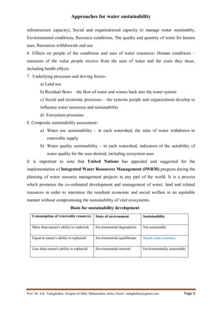 Approaches for water sustainability
Prof. Dr. S.K. Vadagbalkar, Solapur-413004, Maharashtra, India, Email: vadagbalkar@gmail.com Page 6
infrastructure capacity), Social and organizational capacity to manage water sustainably,
Environmental conditions, Resource conditions, The quality and quantity of water for human
uses, Resources withdrawals and use
6. Effects on people of the conditions and uses of water resources- Human conditions –
measures of the value people receive from the uses of water and the costs they incur,
including health effects
7. Underlying processes and driving forces-
a) Land use
b) Residual flows – the flow of water and wastes back into the water system
c) Social and economic processes – the systems people and organizations develop to
influence water resources and sustainability
d) Ecosystem processes
8. Composite sustainability assessment-
a) Water use sustainability – in each watershed, the ratio of water withdrawn to
renewable supply
b) Water quality sustainability – in each watershed, indicators of the suitability of
water quality for the uses desired, including ecosystem uses
It is important to note that United Nations has appealed and suggested for the
implementation of Integrated Water Resources Management (IWRM) program during the
planning of water resource management projects in any part of the world. It is a process
which promotes the co-ordinated development and management of water, land and related
resources in order to maximise the resultant economic and social welfare in an equitable
manner without compromising the sustainability of vital ecosystems.
Basis for sustainability development
Consumption of renewable resources State of environment Sustainability
More than nature's ability to replenish Environmental degradation Not sustainable
Equal to nature's ability to replenish Environmental equilibrium Steady state economy
Less than nature's ability to replenish Environmental renewal Environmentally sustainable
 
