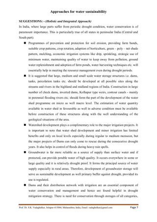 Approaches for water sustainability
Prof. Dr. S.K. Vadagbalkar, Solapur-413004, Maharashtra, India, Email: vadagbalkar@gmail.com Page 7
SUGGESTIONS: - (Holistic and Integrated Approach)
In India, where large parts suffer from periodic drought condition, water conservation is of
paramount importance. This is particularly true of all states in peninsular India (Central and
South part).
 Programmes of prevention and protection for soil erosion, providing farm bunds,
suitable crop patterns, crop rotation, adaption of horticulture, green – poly – net shade
pattern, mulching, economic irrigation systems like drip, sprinkling, strategic use of
minimum water, maintaining quality of water to keep away from pollution, ground
water replenishment and adoption of farm ponds, water harvesting techniques etc. will
essentially help in meeting the resource management even during drought periods.
 It is suggested that large, medium and small scale water storage structures i.e. dams,
tanks, percolation tanks etc. should be developed at all possible sites along the
streams and rivers in the highland and midland regions of India. Construction in large
number of check dams, inverted dams, Kolhapur type weirs, contour canals - mainly
in perennial flooding rivers etc. should form the part of the development of the water
shed programme on micro as well macro level. The estimation of water quantity
available in water shed in favourable as well in adverse condition must be available
before construction of these structures along with the well understanding of the
geological situations of the area.
 Watershed development plays a complimentary role to the major irrigation projects. It
is important to note that water shed development and minor irrigation has limited
benefits and only on local levels especially during regular to medium monsoon, but
the major projects of Dams can only come to rescue during the consecutive drought
years. It also helps in control of floods during heavy rain spells.
 Groundwater is far more reliable as a source of supply than surface water and if
protected, can provide potable water of high quality. It occurs everywhere in some or
large quality and it is relatively drought proof. It forms the principal source of water
supply especially in rural areas. Therefore, development of groundwater storage will
serve as sustainable development as well primary buffer against drought, provided its
use is regulated.
 Dams and their distribution network with irrigation are an essential component of
water conservation and management and hence are found helpful in drought
mitigation strategy. There is need for conservation through storages of all categories,
 