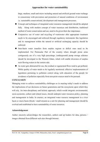 Approaches for water sustainability
Prof. Dr. S.K. Vadagbalkar, Solapur-413004, Maharashtra, India, Email: vadagbalkar@gmail.com Page 8
large, medium, small and micro including natural and artificial ground water recharge
in concurrence with prevention and protection of natural conditions of environment
i.e. sustainable conservational, development and management processes.
 Concept and techniques of integrated water resources management should be adopted
fully. Along with modern concept of water resources and distribution, traditional
method of water conservation and use, need to be given their due importance.
 Conjunctive use of water and recycling of wastewater after appropriate treatment
needs to be encouraged and enforced through regulatory instruments like legislation
and its management within the natural or artificial recharging capacity should be
enforced.
 Inter-basin water transfers from surplus regions to deficit ones need to be
implemented. For Peninsular Part of the country where drought prone areas
contiguously are of a very high percentage, (underground) pump storage schemes
should be developed in the Western Ghats, which will enable diversion of surplus
west flowing waters to the eastern side.
 As water gets abstracted for use, the residual or regenerated flows tend to get polluted.
While quality of water needs to be regularly monitored, effective implementation of
legislation pertaining to pollution control along with education of the people for
avoidance of pollution especially from non-point sources need to be pursued.
CONCLUSION
Managing water to achieve sustainability challenges us in meeting today’s needs to address
the implications of our decisions on future generations and the ecosystems upon which they
will rely. An inter-disciplinary and holistic approach, which would integrate environmental,
socio-economic, culture and related issues, should underpin water resources policy, planning
and management in India. In essence, an integrated water resource management in a river
basin or micro basin (brook / small stream) as a unit for planning and management should be
evolved and established to have sustainability of water resources.
Acknowledgement
Author sincerely acknowledges the researchers, authors and up loaders for data, pictures /
images obtained from different web sites through Internet.
 