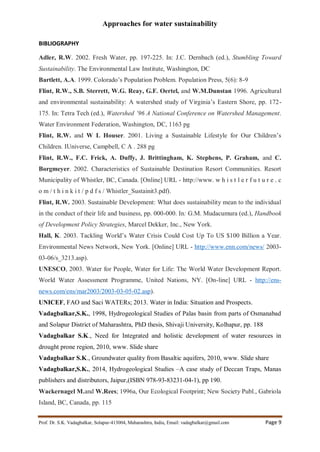 Approaches for water sustainability
Prof. Dr. S.K. Vadagbalkar, Solapur-413004, Maharashtra, India, Email: vadagbalkar@gmail.com Page 9
BIBLIOGRAPHY
Adler, R.W. 2002. Fresh Water, pp. 197-225. In: J.C. Dernbach (ed.), Stumbling Toward
Sustainability. The Environmental Law Institute, Washington, DC
Bartlett, A.A. 1999. Colorado’s Population Problem. Population Press, 5(6): 8-9
Flint, R.W., S.B. Sterrett, W.G. Reay, G.F. Oertel, and W.M.Dunstan 1996. Agricultural
and environmental sustainability: A watershed study of Virginia’s Eastern Shore, pp. 172-
175. In: Tetra Tech (ed.), Watershed ’96 A National Conference on Watershed Management.
Water Environment Federation, Washington, DC, 1163 pg
Flint, R.W. and W L Houser. 2001. Living a Sustainable Lifestyle for Our Children’s
Children. IUniverse, Campbell, C A . 288 pg
Flint, R.W., F.C. Frick, A. Duffy, J. Brittingham, K. Stephens, P. Graham, and C.
Borgmeyer. 2002. Characteristics of Sustainable Destination Resort Communities. Resort
Municipality of Whistler, BC, Canada. [Online] URL - http://www. w h i s t l e r f u t u r e . c
o m / t h i n k i t / p d f s / Whistler_Sustainit3.pdf).
Flint, R.W. 2003. Sustainable Development: What does sustainability mean to the individual
in the conduct of their life and business, pp. 000-000. In: G.M. Mudacumura (ed.), Handbook
of Development Policy Strategies, Marcel Dekker, Inc., New York.
Hall, K. 2003. Tackling World’s Water Crisis Could Cost Up To US $100 Billion a Year.
Environmental News Network, New York. [Online] URL - http://www.enn.com/news/ 2003-
03-06/s_3213.asp).
UNESCO, 2003. Water for People, Water for Life: The World Water Development Report.
World Water Assessment Programme, United Nations, NY. [On-line] URL - http://ens-
news.com/ens/mar2003/2003-03-05-02.asp).
UNICEF, FAO and Saci WATERs; 2013. Water in India: Situation and Prospects.
Vadagbalkar,S.K., 1998, Hydrogeological Studies of Palas basin from parts of Osmanabad
and Solapur District of Maharashtra, PhD thesis, Shivaji University, Kolhapur, pp. 188
Vadagbalkar S.K., Need for Integrated and holistic development of water resources in
drought prone region, 2010, www. Slide share
Vadagbalkar S.K., Groundwater quality from Basaltic aquifers, 2010, www. Slide share
Vadagbalkar,S.K., 2014, Hydrogeological Studies –A case study of Deccan Traps, Manas
publishers and distributors, Jaipur,(ISBN 978-93-83231-04-1), pp 190.
Wackernagel M.and W.Rees; 1996a, Our Ecological Footprint; New Society Publ., Gabriola
Island, BC, Canada, pp. 115
 