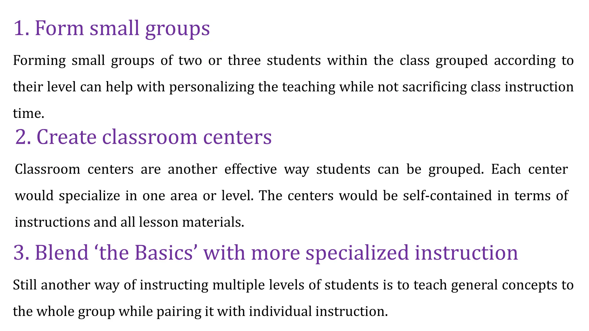 1. Form small groups
Forming small groups of two or three students within the class grouped according to
their level can help with personalizing the teaching while not sacrificing class instruction
time.
2. Create classroom centers
Classroom centers are another effective way students can be grouped. Each center
would specialize in one area or level. The centers would be self-contained in terms of
instructions and all lesson materials.
3. Blend ‘the Basics’ with more specialized instruction
Still another way of instructing multiple levels of students is to teach general concepts to
the whole group while pairing it with individual instruction.
 