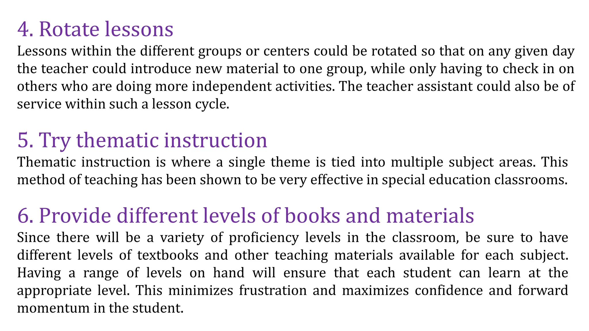 4. Rotate lessons
Lessons within the different groups or centers could be rotated so that on any given day
the teacher could introduce new material to one group, while only having to check in on
others who are doing more independent activities. The teacher assistant could also be of
service within such a lesson cycle.
5. Try thematic instruction
Thematic instruction is where a single theme is tied into multiple subject areas. This
method of teaching has been shown to be very effective in special education classrooms.
6. Provide different levels of books and materials
Since there will be a variety of proficiency levels in the classroom, be sure to have
different levels of textbooks and other teaching materials available for each subject.
Having a range of levels on hand will ensure that each student can learn at the
appropriate level. This minimizes frustration and maximizes confidence and forward
momentum in the student.
 