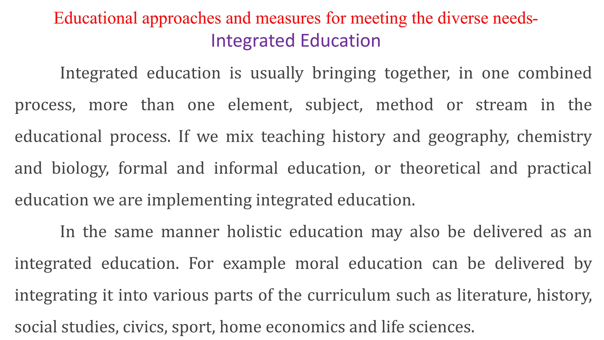 Educational approaches and measures for meeting the diverse needs-
Integrated Education
Integrated education is usually bringing together, in one combined
process, more than one element, subject, method or stream in the
educational process. If we mix teaching history and geography, chemistry
and biology, formal and informal education, or theoretical and practical
education we are implementing integrated education.
In the same manner holistic education may also be delivered as an
integrated education. For example moral education can be delivered by
integrating it into various parts of the curriculum such as literature, history,
social studies, civics, sport, home economics and life sciences.
 