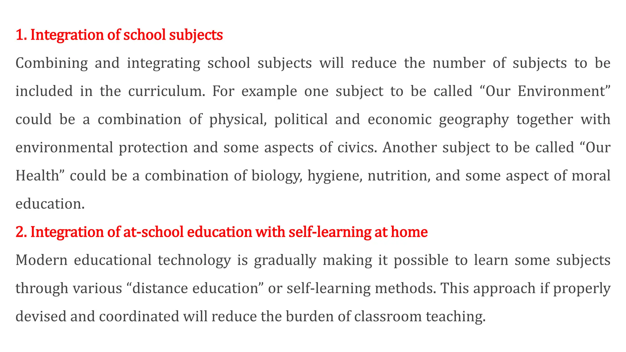 1. Integration of school subjects
Combining and integrating school subjects will reduce the number of subjects to be
included in the curriculum. For example one subject to be called “Our Environment”
could be a combination of physical, political and economic geography together with
environmental protection and some aspects of civics. Another subject to be called “Our
Health” could be a combination of biology, hygiene, nutrition, and some aspect of moral
education.
2. Integration of at-school education with self-learning at home
Modern educational technology is gradually making it possible to learn some subjects
through various “distance education” or self-learning methods. This approach if properly
devised and coordinated will reduce the burden of classroom teaching.
 