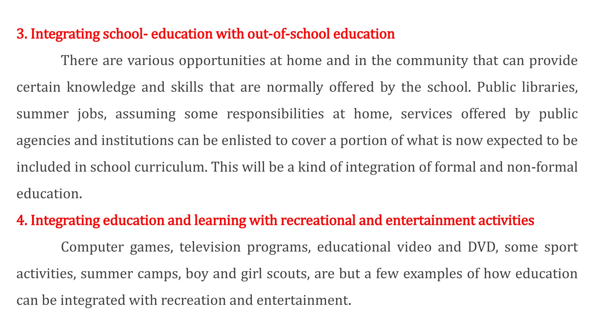 3. Integrating school- education with out-of-school education
There are various opportunities at home and in the community that can provide
certain knowledge and skills that are normally offered by the school. Public libraries,
summer jobs, assuming some responsibilities at home, services offered by public
agencies and institutions can be enlisted to cover a portion of what is now expected to be
included in school curriculum. This will be a kind of integration of formal and non-formal
education.
4. Integrating education and learning with recreational and entertainment activities
Computer games, television programs, educational video and DVD, some sport
activities, summer camps, boy and girl scouts, are but a few examples of how education
can be integrated with recreation and entertainment.
 
