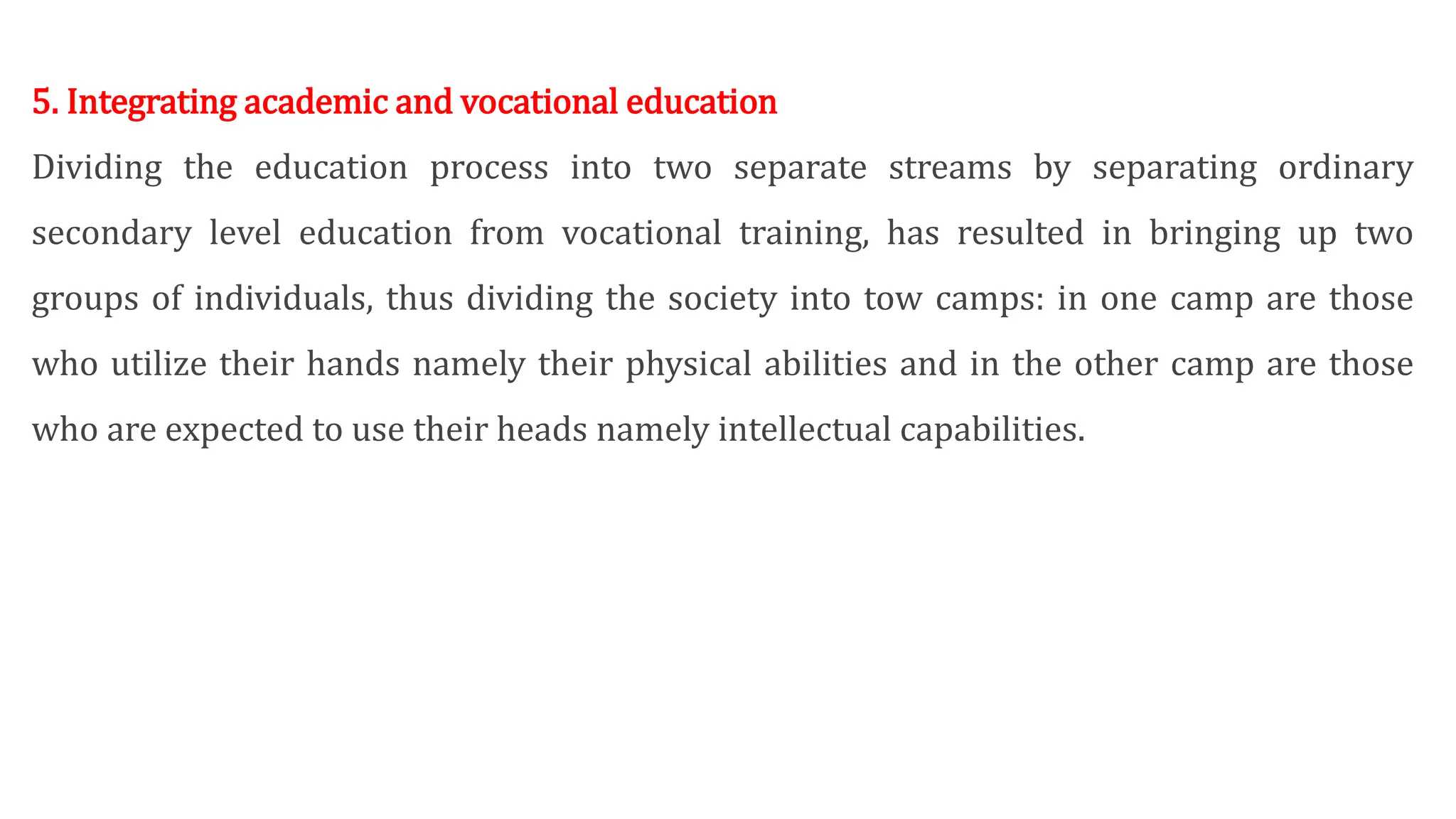 5. Integrating academic and vocational education
Dividing the education process into two separate streams by separating ordinary
secondary level education from vocational training, has resulted in bringing up two
groups of individuals, thus dividing the society into tow camps: in one camp are those
who utilize their hands namely their physical abilities and in the other camp are those
who are expected to use their heads namely intellectual capabilities.
 