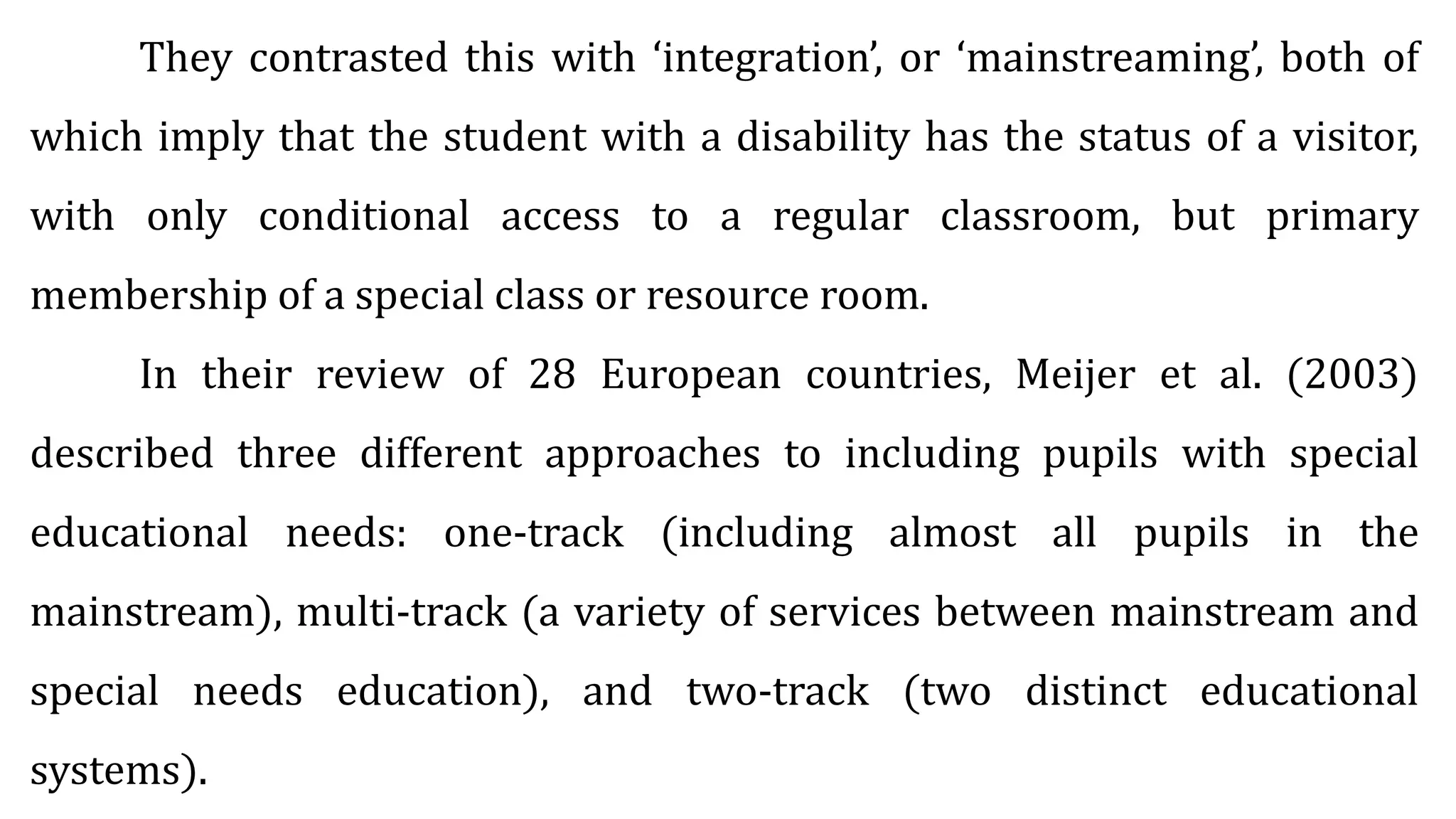 They contrasted this with ‘integration’, or ‘mainstreaming’, both of
which imply that the student with a disability has the status of a visitor,
with only conditional access to a regular classroom, but primary
membership of a special class or resource room.
In their review of 28 European countries, Meijer et al. (2003)
described three different approaches to including pupils with special
educational needs: one-track (including almost all pupils in the
mainstream), multi-track (a variety of services between mainstream and
special needs education), and two-track (two distinct educational
systems).
 