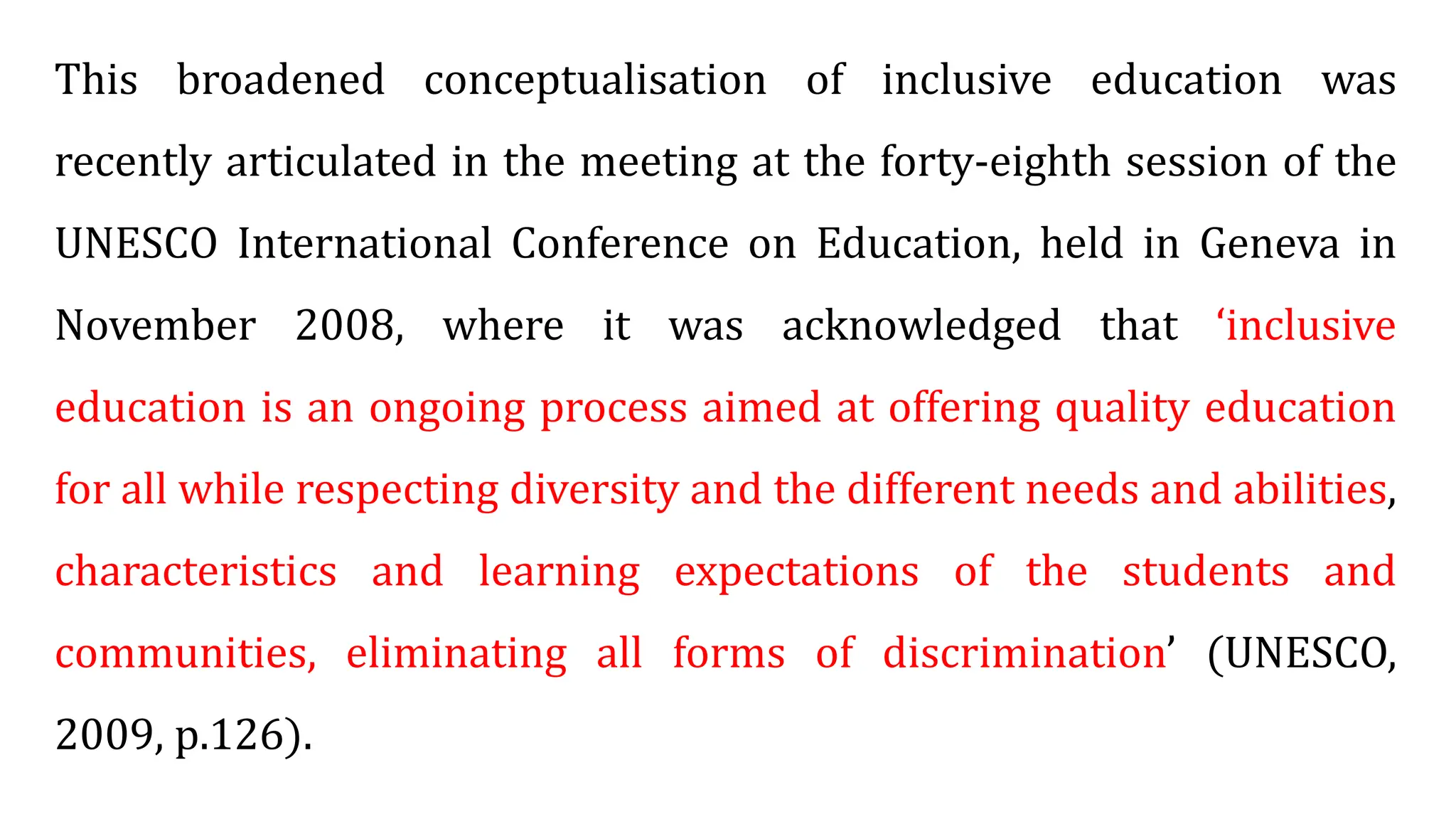 This broadened conceptualisation of inclusive education was
recently articulated in the meeting at the forty-eighth session of the
UNESCO International Conference on Education, held in Geneva in
November 2008, where it was acknowledged that ‘inclusive
education is an ongoing process aimed at offering quality education
for all while respecting diversity and the different needs and abilities,
characteristics and learning expectations of the students and
communities, eliminating all forms of discrimination’ (UNESCO,
2009, p.126).
 