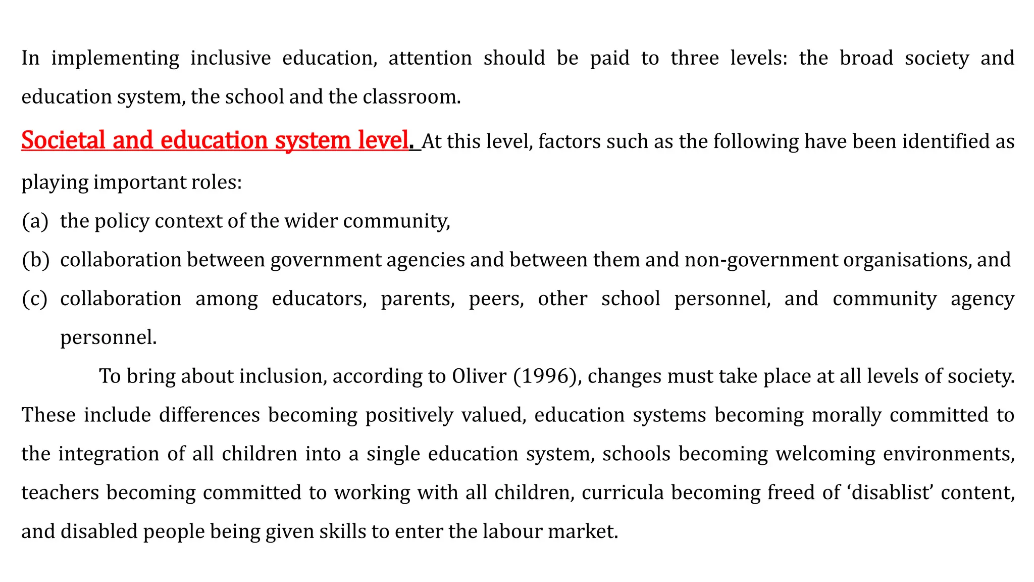 In implementing inclusive education, attention should be paid to three levels: the broad society and
education system, the school and the classroom.
Societal and education system level. At this level, factors such as the following have been identified as
playing important roles:
(a) the policy context of the wider community,
(b) collaboration between government agencies and between them and non-government organisations, and
(c) collaboration among educators, parents, peers, other school personnel, and community agency
personnel.
To bring about inclusion, according to Oliver (1996), changes must take place at all levels of society.
These include differences becoming positively valued, education systems becoming morally committed to
the integration of all children into a single education system, schools becoming welcoming environments,
teachers becoming committed to working with all children, curricula becoming freed of ‘disablist’ content,
and disabled people being given skills to enter the labour market.
 