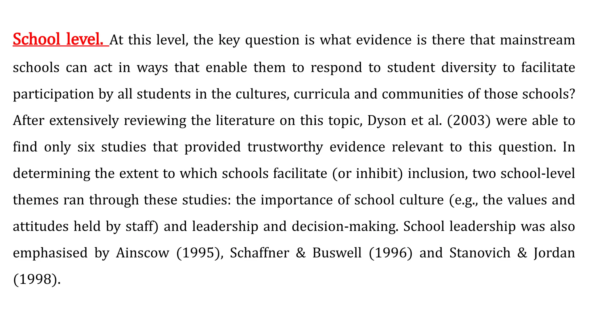 School level. At this level, the key question is what evidence is there that mainstream
schools can act in ways that enable them to respond to student diversity to facilitate
participation by all students in the cultures, curricula and communities of those schools?
After extensively reviewing the literature on this topic, Dyson et al. (2003) were able to
find only six studies that provided trustworthy evidence relevant to this question. In
determining the extent to which schools facilitate (or inhibit) inclusion, two school-level
themes ran through these studies: the importance of school culture (e.g., the values and
attitudes held by staff) and leadership and decision-making. School leadership was also
emphasised by Ainscow (1995), Schaffner & Buswell (1996) and Stanovich & Jordan
(1998).
 