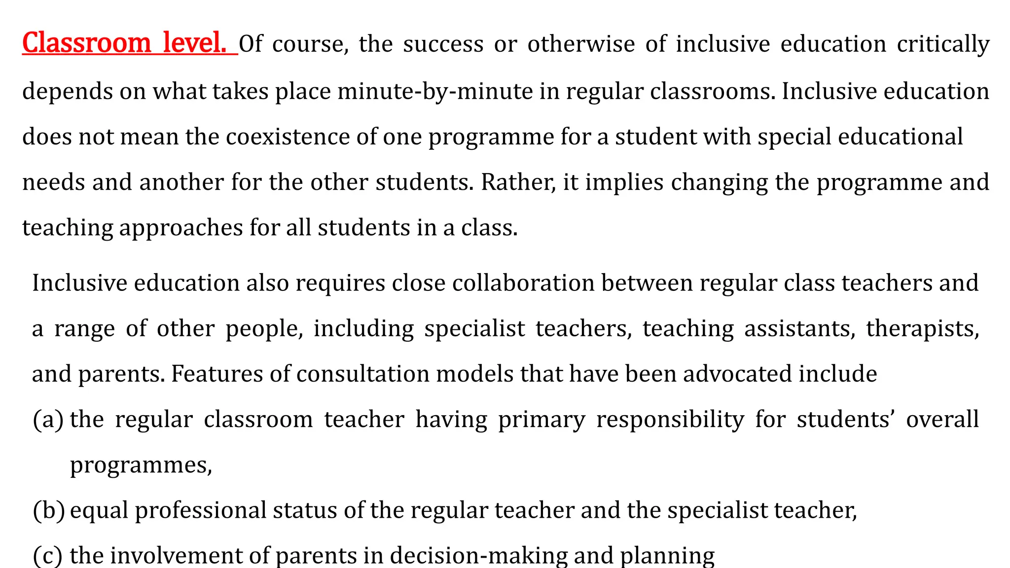 Classroom level. Of course, the success or otherwise of inclusive education critically
depends on what takes place minute-by-minute in regular classrooms. Inclusive education
does not mean the coexistence of one programme for a student with special educational
needs and another for the other students. Rather, it implies changing the programme and
teaching approaches for all students in a class.
Inclusive education also requires close collaboration between regular class teachers and
a range of other people, including specialist teachers, teaching assistants, therapists,
and parents. Features of consultation models that have been advocated include
(a) the regular classroom teacher having primary responsibility for students’ overall
programmes,
(b)equal professional status of the regular teacher and the specialist teacher,
(c) the involvement of parents in decision-making and planning
 
