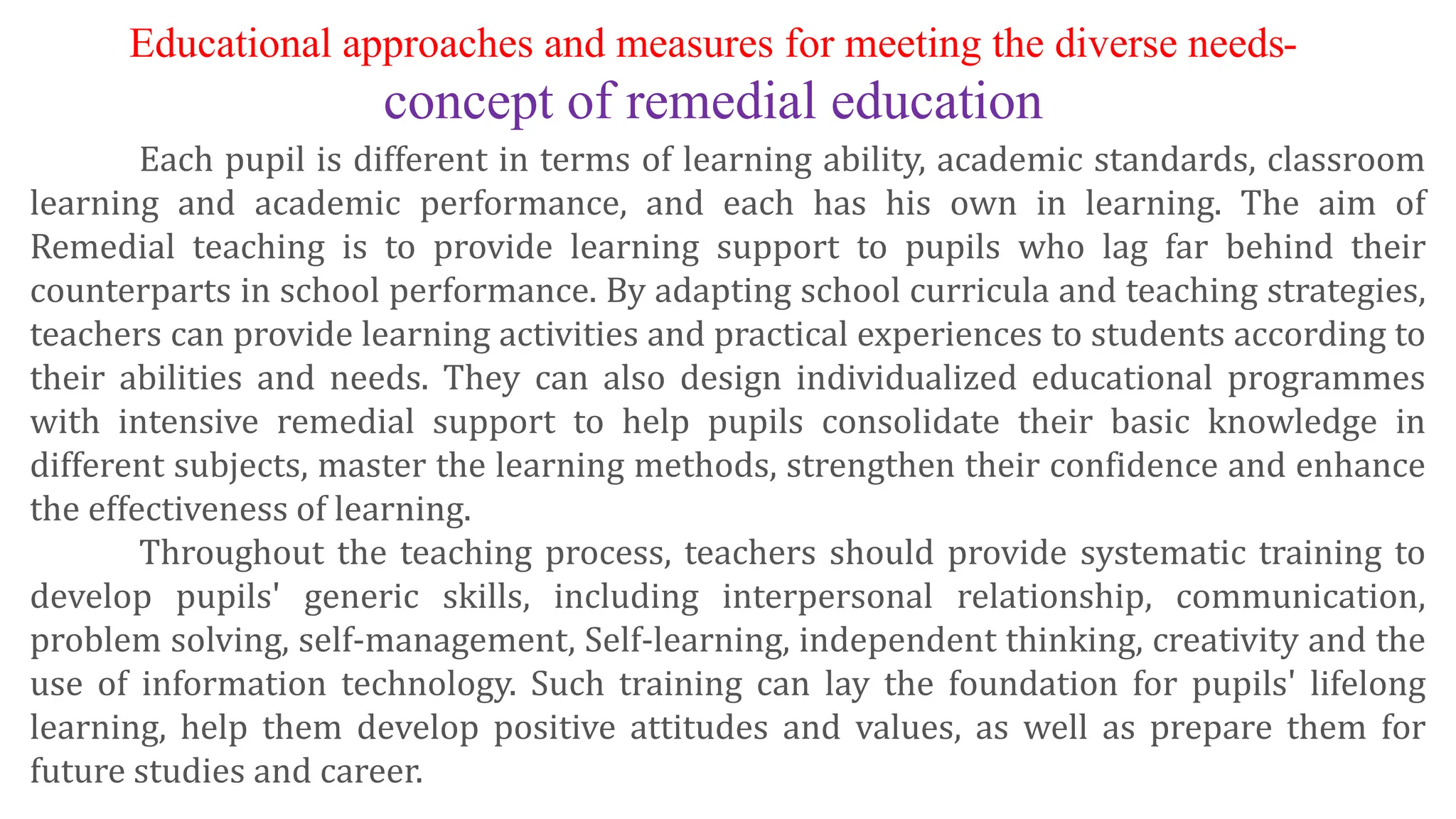 Each pupil is different in terms of learning ability, academic standards, classroom
learning and academic performance, and each has his own in learning. The aim of
Remedial teaching is to provide learning support to pupils who lag far behind their
counterparts in school performance. By adapting school curricula and teaching strategies,
teachers can provide learning activities and practical experiences to students according to
their abilities and needs. They can also design individualized educational programmes
with intensive remedial support to help pupils consolidate their basic knowledge in
different subjects, master the learning methods, strengthen their confidence and enhance
the effectiveness of learning.
Throughout the teaching process, teachers should provide systematic training to
develop pupils' generic skills, including interpersonal relationship, communication,
problem solving, self-management, Self-learning, independent thinking, creativity and the
use of information technology. Such training can lay the foundation for pupils' lifelong
learning, help them develop positive attitudes and values, as well as prepare them for
future studies and career.
Educational approaches and measures for meeting the diverse needs-
concept of remedial education
 