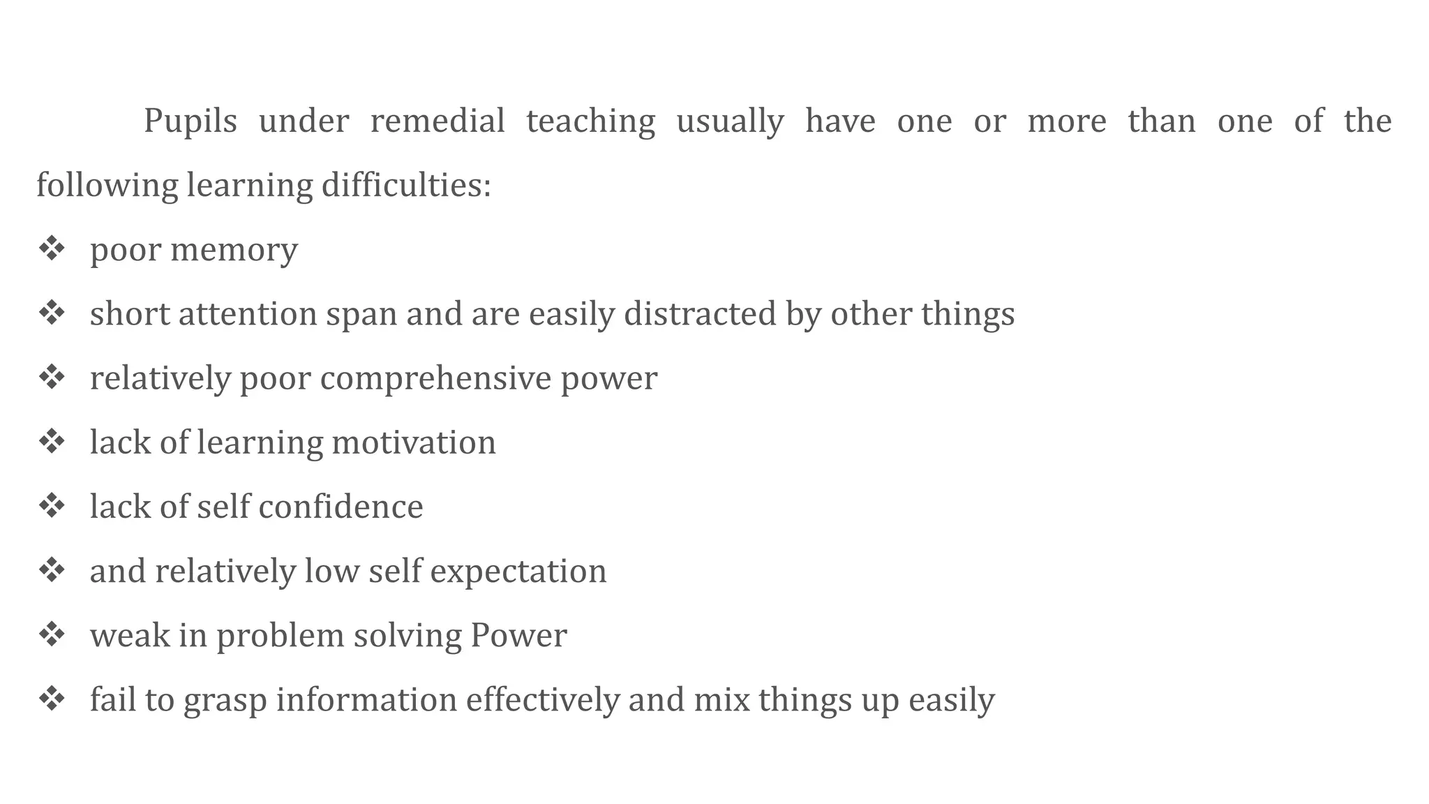 Pupils under remedial teaching usually have one or more than one of the
following learning difficulties:
 poor memory
 short attention span and are easily distracted by other things
 relatively poor comprehensive power
 lack of learning motivation
 lack of self confidence
 and relatively low self expectation
 weak in problem solving Power
 fail to grasp information effectively and mix things up easily
 