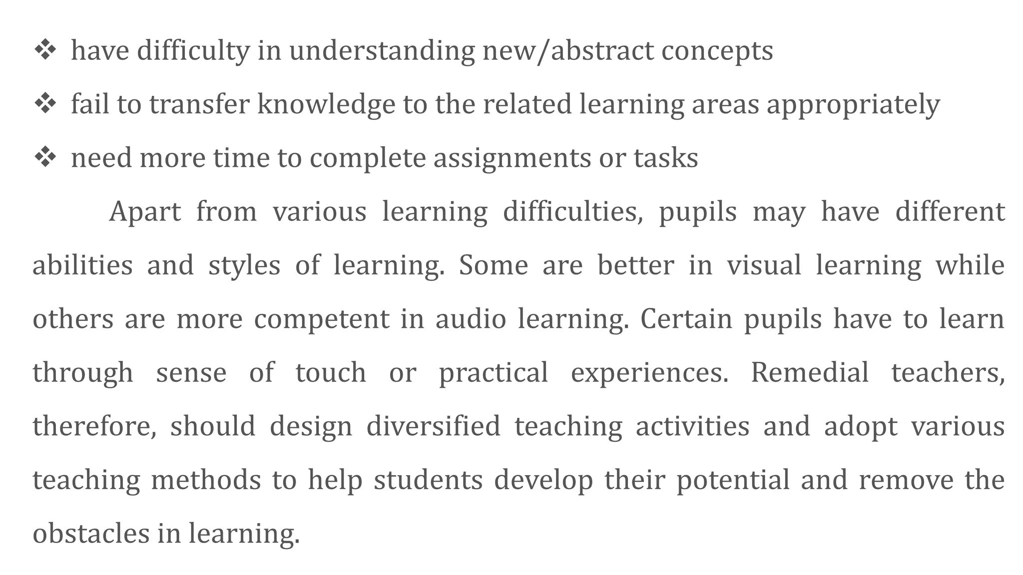  have difficulty in understanding new/abstract concepts
 fail to transfer knowledge to the related learning areas appropriately
 need more time to complete assignments or tasks
Apart from various learning difficulties, pupils may have different
abilities and styles of learning. Some are better in visual learning while
others are more competent in audio learning. Certain pupils have to learn
through sense of touch or practical experiences. Remedial teachers,
therefore, should design diversified teaching activities and adopt various
teaching methods to help students develop their potential and remove the
obstacles in learning.
 