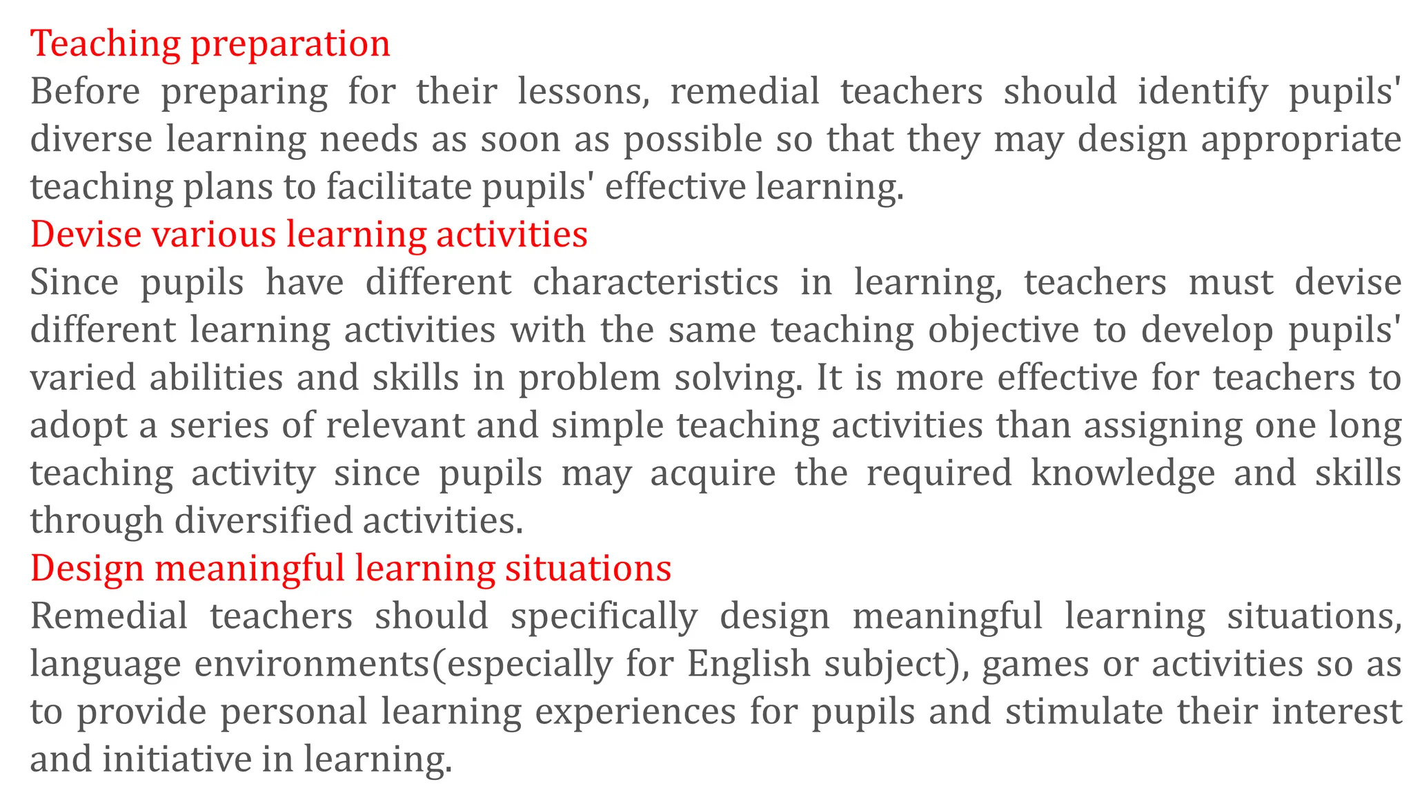 Teaching preparation
Before preparing for their lessons, remedial teachers should identify pupils'
diverse learning needs as soon as possible so that they may design appropriate
teaching plans to facilitate pupils' effective learning.
Devise various learning activities
Since pupils have different characteristics in learning, teachers must devise
different learning activities with the same teaching objective to develop pupils'
varied abilities and skills in problem solving. It is more effective for teachers to
adopt a series of relevant and simple teaching activities than assigning one long
teaching activity since pupils may acquire the required knowledge and skills
through diversified activities.
Design meaningful learning situations
Remedial teachers should specifically design meaningful learning situations,
language environments(especially for English subject), games or activities so as
to provide personal learning experiences for pupils and stimulate their interest
and initiative in learning.
 