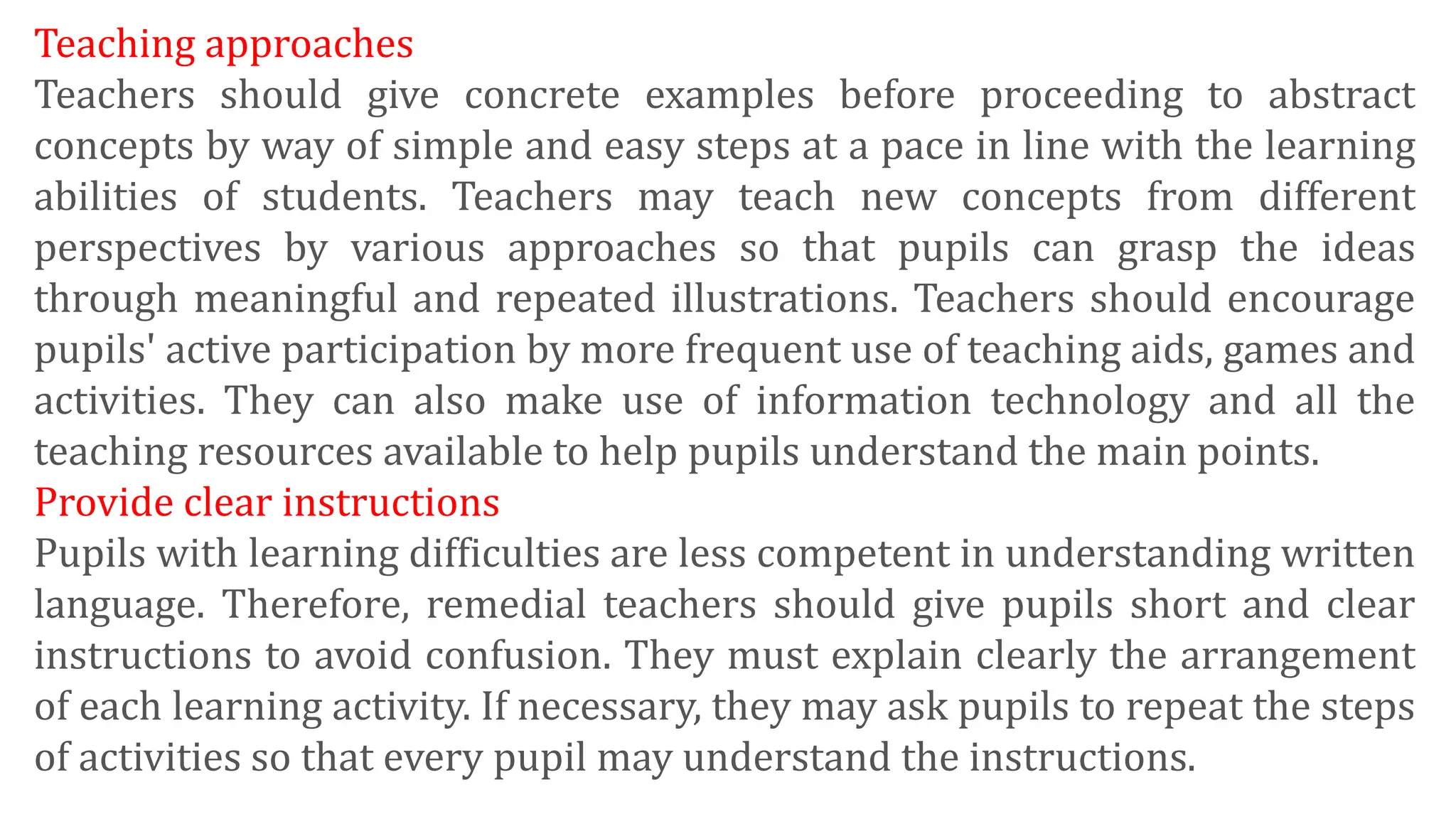 Teaching approaches
Teachers should give concrete examples before proceeding to abstract
concepts by way of simple and easy steps at a pace in line with the learning
abilities of students. Teachers may teach new concepts from different
perspectives by various approaches so that pupils can grasp the ideas
through meaningful and repeated illustrations. Teachers should encourage
pupils' active participation by more frequent use of teaching aids, games and
activities. They can also make use of information technology and all the
teaching resources available to help pupils understand the main points.
Provide clear instructions
Pupils with learning difficulties are less competent in understanding written
language. Therefore, remedial teachers should give pupils short and clear
instructions to avoid confusion. They must explain clearly the arrangement
of each learning activity. If necessary, they may ask pupils to repeat the steps
of activities so that every pupil may understand the instructions.
 