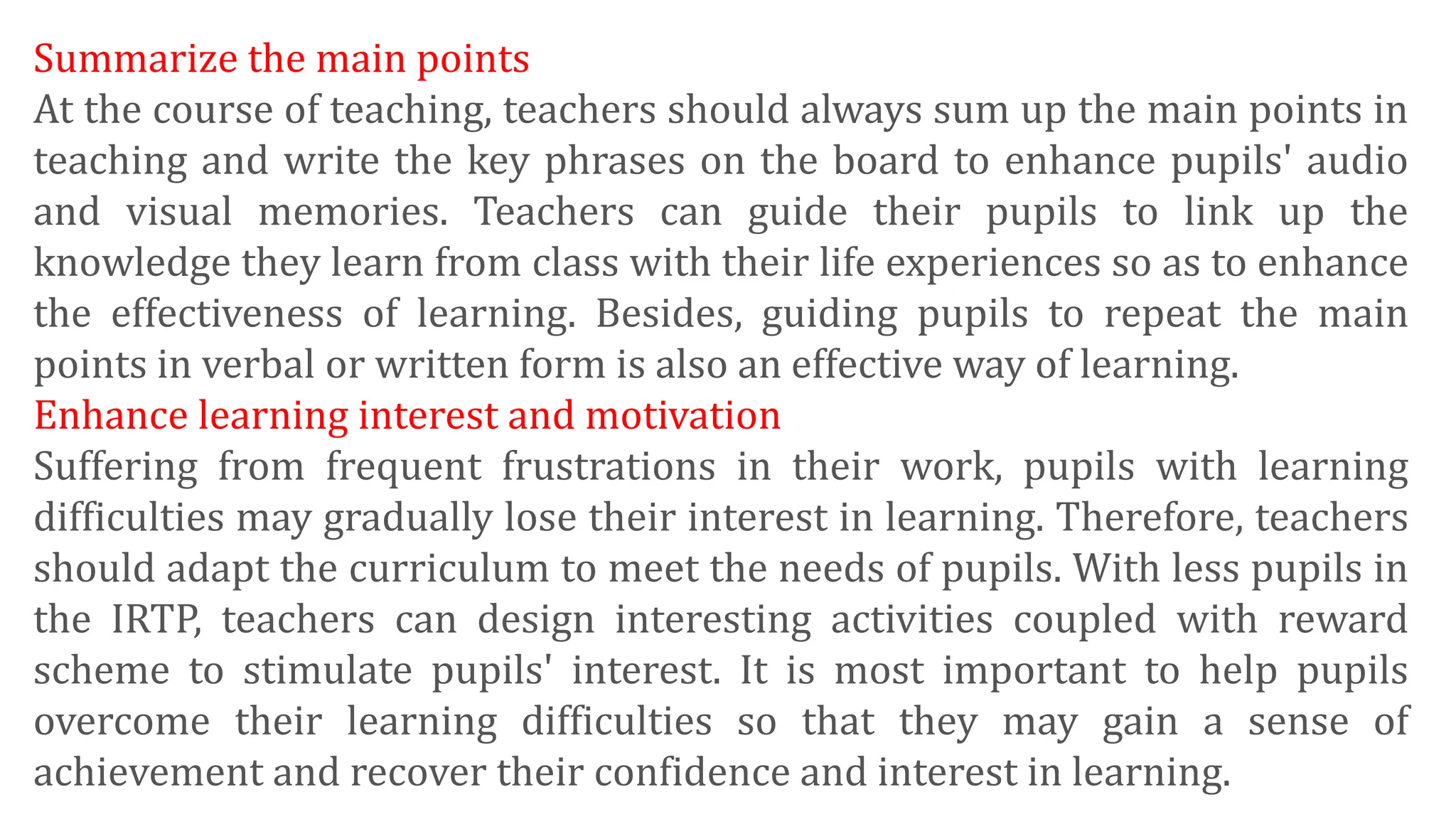 Summarize the main points
At the course of teaching, teachers should always sum up the main points in
teaching and write the key phrases on the board to enhance pupils' audio
and visual memories. Teachers can guide their pupils to link up the
knowledge they learn from class with their life experiences so as to enhance
the effectiveness of learning. Besides, guiding pupils to repeat the main
points in verbal or written form is also an effective way of learning.
Enhance learning interest and motivation
Suffering from frequent frustrations in their work, pupils with learning
difficulties may gradually lose their interest in learning. Therefore, teachers
should adapt the curriculum to meet the needs of pupils. With less pupils in
the IRTP, teachers can design interesting activities coupled with reward
scheme to stimulate pupils' interest. It is most important to help pupils
overcome their learning difficulties so that they may gain a sense of
achievement and recover their confidence and interest in learning.
 
