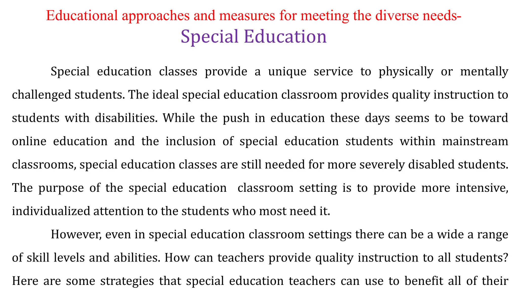 Educational approaches and measures for meeting the diverse needs-
Special Education
Special education classes provide a unique service to physically or mentally
challenged students. The ideal special education classroom provides quality instruction to
students with disabilities. While the push in education these days seems to be toward
online education and the inclusion of special education students within mainstream
classrooms, special education classes are still needed for more severely disabled students.
The purpose of the special education classroom setting is to provide more intensive,
individualized attention to the students who most need it.
However, even in special education classroom settings there can be a wide a range
of skill levels and abilities. How can teachers provide quality instruction to all students?
Here are some strategies that special education teachers can use to benefit all of their
 