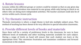 4. Rotate lessons
Lessons within the different groups or centers could be rotated so that on any given day
the teacher could introduce new material to one group, while only having to check in on
others who are doing more independent activities. The teacher assistant could also be of
service within such a lesson cycle.
5. Try thematic instruction
Thematic instruction is where a single theme is tied into multiple subject areas. This
method of teaching has been shown to be very effective in special education classrooms.
6. Provide different levels of books and materials
Since there will be a variety of proficiency levels in the classroom, be sure to have
different levels of textbooks and other teaching materials available for each subject.
Having a range of levels on hand will ensure that each student can learn at the
appropriate level. This minimizes frustration and maximizes confidence and forward
momentum in the student.
 