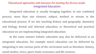 Educational approaches and measures for meeting the diverse needs-
Integrated Education
Integrated education is usually bringing together, in one combined
process, more than one element, subject, method or stream in the
educational process. If we mix teaching history and geography, chemistry
and biology, formal and informal education, or theoretical and practical
education we are implementing integrated education.
In the same manner holistic education may also be delivered as an
integrated education. For example moral education can be delivered by
integrating it into various parts of the curriculum such as literature, history,
social studies, civics, sport, home economics and life sciences.
 