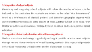 1. Integration of school subjects
Combining and integrating school subjects will reduce the number of subjects to be
included in the curriculum. For example one subject to be called “Our Environment”
could be a combination of physical, political and economic geography together with
environmental protection and some aspects of civics. Another subject to be called “Our
Health” could be a combination of biology, hygiene, nutrition, and some aspect of moral
education.
2. Integration of at-school education with self-learning at home
Modern educational technology is gradually making it possible to learn some subjects
through various “distance education” or self-learning methods. This approach if properly
devised and coordinated will reduce the burden of classroom teaching.
 