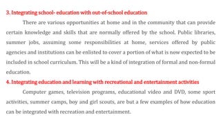3. Integrating school- education with out-of-school education
There are various opportunities at home and in the community that can provide
certain knowledge and skills that are normally offered by the school. Public libraries,
summer jobs, assuming some responsibilities at home, services offered by public
agencies and institutions can be enlisted to cover a portion of what is now expected to be
included in school curriculum. This will be a kind of integration of formal and non-formal
education.
4. Integrating education and learning with recreational and entertainment activities
Computer games, television programs, educational video and DVD, some sport
activities, summer camps, boy and girl scouts, are but a few examples of how education
can be integrated with recreation and entertainment.
 