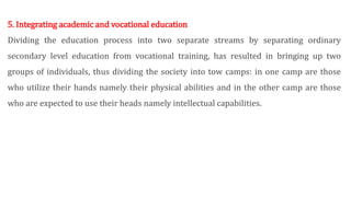 5. Integrating academic and vocational education
Dividing the education process into two separate streams by separating ordinary
secondary level education from vocational training, has resulted in bringing up two
groups of individuals, thus dividing the society into tow camps: in one camp are those
who utilize their hands namely their physical abilities and in the other camp are those
who are expected to use their heads namely intellectual capabilities.
 