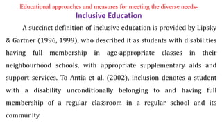 A succinct definition of inclusive education is provided by Lipsky
& Gartner (1996, 1999), who described it as students with disabilities
having full membership in age-appropriate classes in their
neighbourhood schools, with appropriate supplementary aids and
support services. To Antia et al. (2002), inclusion denotes a student
with a disability unconditionally belonging to and having full
membership of a regular classroom in a regular school and its
community.
Educational approaches and measures for meeting the diverse needs-
Inclusive Education
 