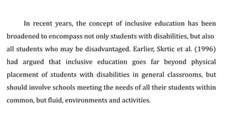 In recent years, the concept of inclusive education has been
broadened to encompass not only students with disabilities, but also
all students who may be disadvantaged. Earlier, Skrtic et al. (1996)
had argued that inclusive education goes far beyond physical
placement of students with disabilities in general classrooms, but
should involve schools meeting the needs of all their students within
common, but fluid, environments and activities.
 