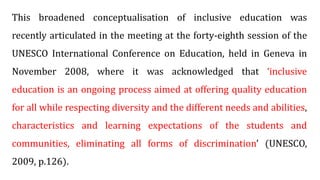 This broadened conceptualisation of inclusive education was
recently articulated in the meeting at the forty-eighth session of the
UNESCO International Conference on Education, held in Geneva in
November 2008, where it was acknowledged that ‘inclusive
education is an ongoing process aimed at offering quality education
for all while respecting diversity and the different needs and abilities,
characteristics and learning expectations of the students and
communities, eliminating all forms of discrimination’ (UNESCO,
2009, p.126).
 