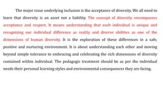 The major issue underlying inclusion is the acceptance of diversity. We all need to
learn that diversity is an asset not a liability. The concept of diversity encompasses
acceptance and respect. It means understanding that each individual is unique and
recognizing our individual difference as reality and diverse abilities as one of the
dimensions of human diversity. It is the exploration of these differences in a safe,
positive and nurturing environment. It is about understanding each other and moving
beyond simple tolerance to embracing and celebrating the rich dimensions of diversity
contained within individual. The pedagogic treatment should be as per the individual
needs their personal learning styles and environmental consequences they are facing.
 