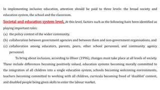 In implementing inclusive education, attention should be paid to three levels: the broad society and
education system, the school and the classroom.
Societal and education system level. At this level, factors such as the following have been identified as
playing important roles:
(a) the policy context of the wider community,
(b) collaboration between government agencies and between them and non-government organisations, and
(c) collaboration among educators, parents, peers, other school personnel, and community agency
personnel.
To bring about inclusion, according to Oliver (1996), changes must take place at all levels of society.
These include differences becoming positively valued, education systems becoming morally committed to
the integration of all children into a single education system, schools becoming welcoming environments,
teachers becoming committed to working with all children, curricula becoming freed of ‘disablist’ content,
and disabled people being given skills to enter the labour market.
 