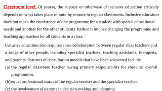 Classroom level. Of course, the success or otherwise of inclusive education critically
depends on what takes place minute-by-minute in regular classrooms. Inclusive education
does not mean the coexistence of one programme for a student with special educational
needs and another for the other students. Rather, it implies changing the programme and
teaching approaches for all students in a class.
Inclusive education also requires close collaboration between regular class teachers and
a range of other people, including specialist teachers, teaching assistants, therapists,
and parents. Features of consultation models that have been advocated include
(a) the regular classroom teacher having primary responsibility for students’ overall
programmes,
(b)equal professional status of the regular teacher and the specialist teacher,
(c) the involvement of parents in decision-making and planning
 