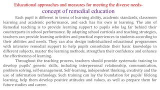 Each pupil is different in terms of learning ability, academic standards, classroom
learning and academic performance, and each has his own in learning. The aim of
Remedial teaching is to provide learning support to pupils who lag far behind their
counterparts in school performance. By adapting school curricula and teaching strategies,
teachers can provide learning activities and practical experiences to students according to
their abilities and needs. They can also design individualized educational programmes
with intensive remedial support to help pupils consolidate their basic knowledge in
different subjects, master the learning methods, strengthen their confidence and enhance
the effectiveness of learning.
Throughout the teaching process, teachers should provide systematic training to
develop pupils' generic skills, including interpersonal relationship, communication,
problem solving, self-management, Self-learning, independent thinking, creativity and the
use of information technology. Such training can lay the foundation for pupils' lifelong
learning, help them develop positive attitudes and values, as well as prepare them for
future studies and career.
Educational approaches and measures for meeting the diverse needs-
concept of remedial education
 