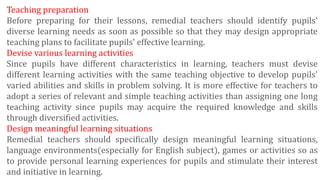 Teaching preparation
Before preparing for their lessons, remedial teachers should identify pupils'
diverse learning needs as soon as possible so that they may design appropriate
teaching plans to facilitate pupils' effective learning.
Devise various learning activities
Since pupils have different characteristics in learning, teachers must devise
different learning activities with the same teaching objective to develop pupils'
varied abilities and skills in problem solving. It is more effective for teachers to
adopt a series of relevant and simple teaching activities than assigning one long
teaching activity since pupils may acquire the required knowledge and skills
through diversified activities.
Design meaningful learning situations
Remedial teachers should specifically design meaningful learning situations,
language environments(especially for English subject), games or activities so as
to provide personal learning experiences for pupils and stimulate their interest
and initiative in learning.
 
