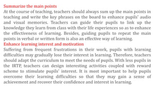 Summarize the main points
At the course of teaching, teachers should always sum up the main points in
teaching and write the key phrases on the board to enhance pupils' audio
and visual memories. Teachers can guide their pupils to link up the
knowledge they learn from class with their life experiences so as to enhance
the effectiveness of learning. Besides, guiding pupils to repeat the main
points in verbal or written form is also an effective way of learning.
Enhance learning interest and motivation
Suffering from frequent frustrations in their work, pupils with learning
difficulties may gradually lose their interest in learning. Therefore, teachers
should adapt the curriculum to meet the needs of pupils. With less pupils in
the IRTP, teachers can design interesting activities coupled with reward
scheme to stimulate pupils' interest. It is most important to help pupils
overcome their learning difficulties so that they may gain a sense of
achievement and recover their confidence and interest in learning.
 