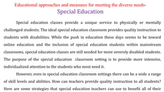 Educational approaches and measures for meeting the diverse needs-
Special Education
Special education classes provide a unique service to physically or mentally
challenged students. The ideal special education classroom provides quality instruction to
students with disabilities. While the push in education these days seems to be toward
online education and the inclusion of special education students within mainstream
classrooms, special education classes are still needed for more severely disabled students.
The purpose of the special education classroom setting is to provide more intensive,
individualized attention to the students who most need it.
However, even in special education classroom settings there can be a wide a range
of skill levels and abilities. How can teachers provide quality instruction to all students?
Here are some strategies that special education teachers can use to benefit all of their
 