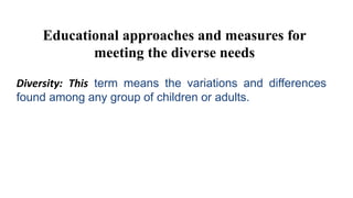 Educational approaches and measures for
meeting the diverse needs
Diversity: This term means the variations and differences
found among any group of children or adults.
 